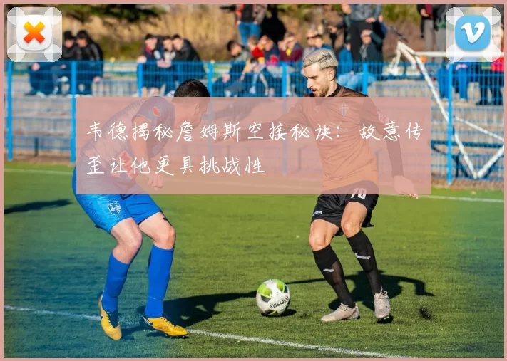 韦德揭秘詹姆斯空接秘诀：故意传歪让他更具挑战性