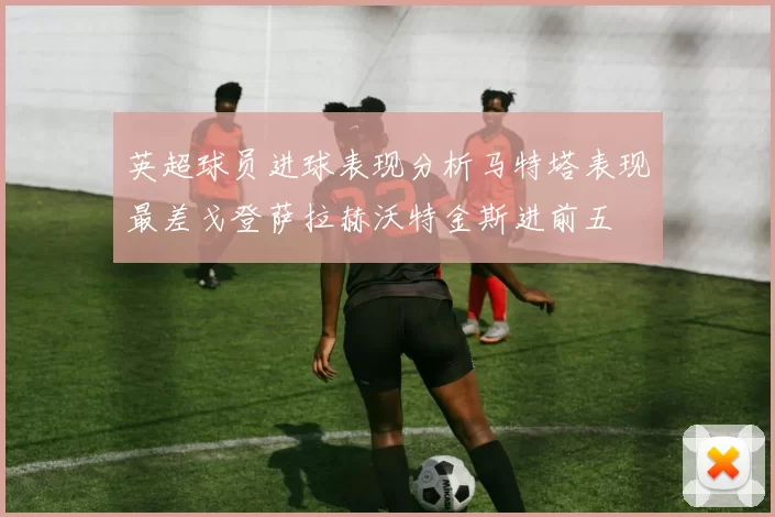 英超球员进球表现分析马特塔表现最差戈登萨拉赫沃特金斯进前五