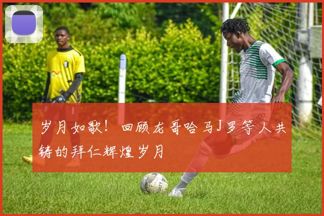 岁月如歌！回顾龙哥哈马J罗等人共铸的拜仁辉煌岁月