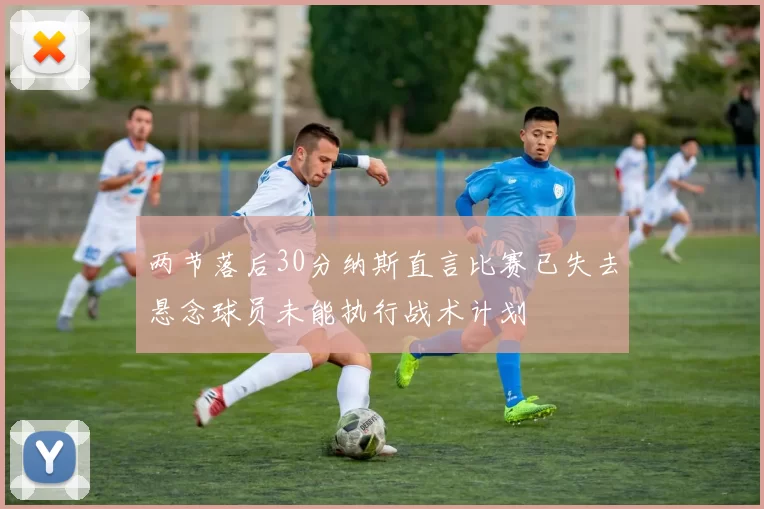 两节落后30分纳斯直言比赛已失去悬念球员未能执行战术计划