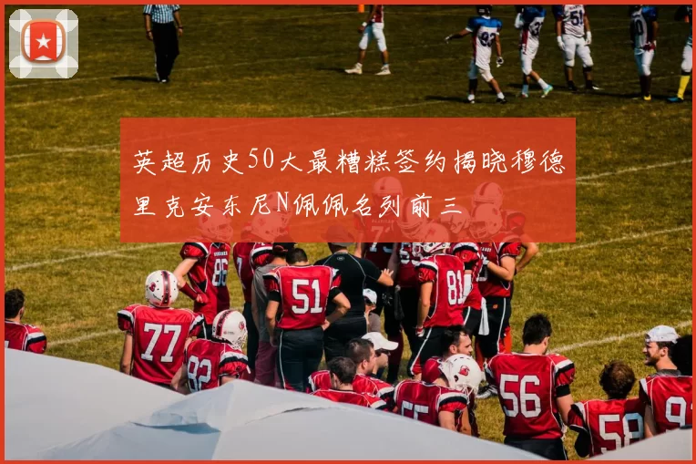 英超历史50大最糟糕签约揭晓穆德里克安东尼N佩佩名列前三