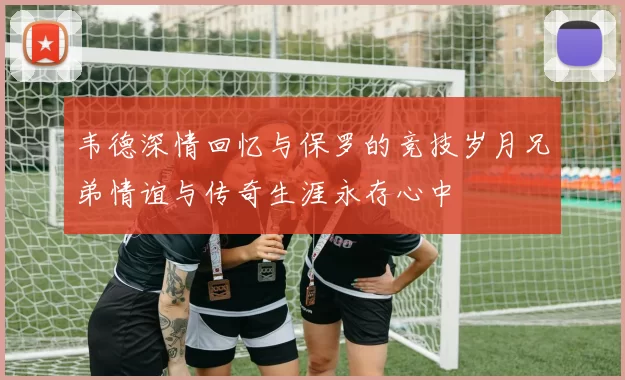 韦德深情回忆与保罗的竞技岁月兄弟情谊与传奇生涯永存心中