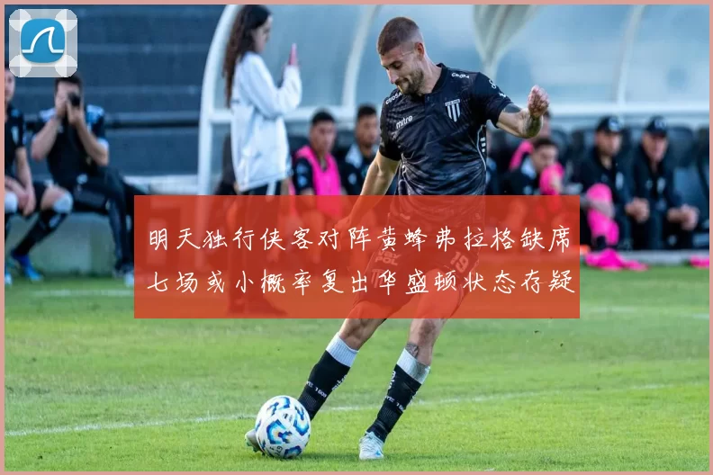 明天独行侠客对阵黄蜂弗拉格缺席七场或小概率复出华盛顿状态存疑