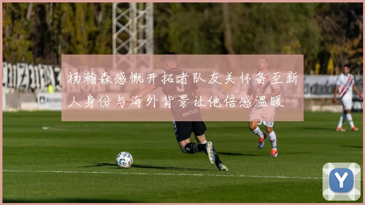 杨瀚森感慨开拓者队友关怀备至新人身份与海外背景让他倍感温暖