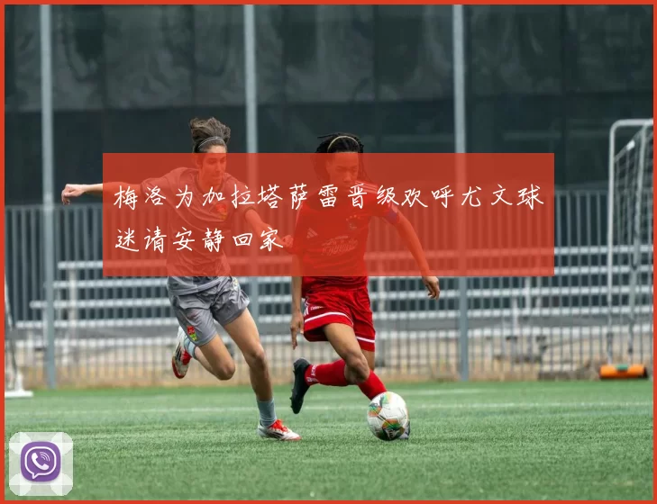 梅洛为加拉塔萨雷晋级欢呼尤文球迷请安静回家