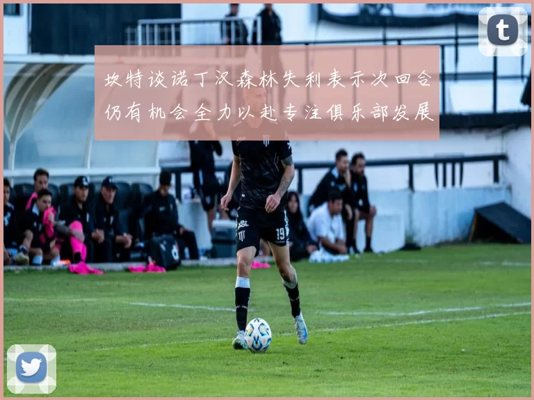 坎特谈诺丁汉森林失利表示次回合仍有机会全力以赴专注俱乐部发展