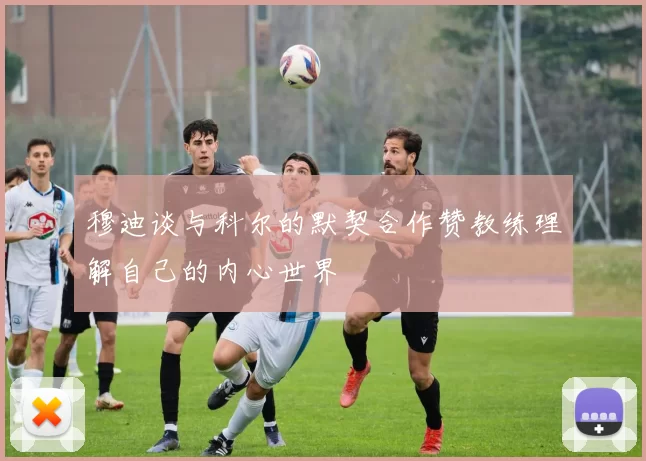 穆迪谈与科尔的默契合作赞教练理解自己的内心世界