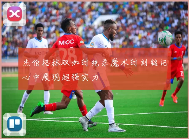 杰伦格林双加时绝杀魔术时刻铭记心中展现超强实力