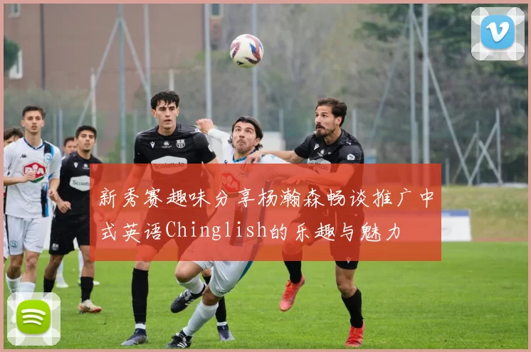 新秀赛趣味分享杨瀚森畅谈推广中式英语Chinglish的乐趣与魅力