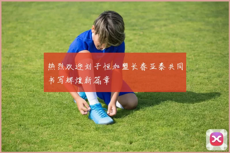 热烈欢迎刘子恒加盟长春亚泰共同书写辉煌新篇章