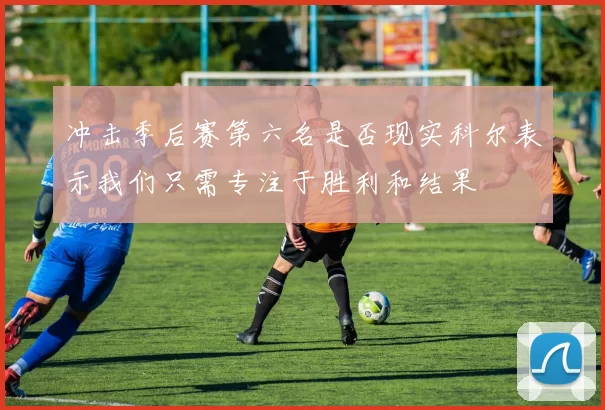 冲击季后赛第六名是否现实科尔表示我们只需专注于胜利和结果