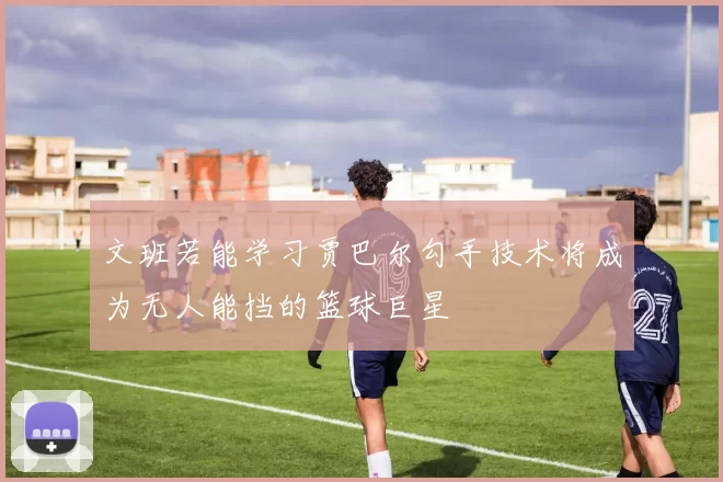 文班若能学习贾巴尔勾手技术将成为无人能挡的篮球巨星
