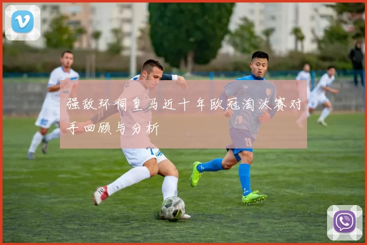 强敌环伺皇马近十年欧冠淘汰赛对手回顾与分析