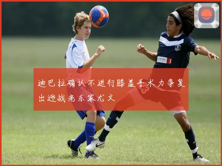迪巴拉确认不进行膝盖手术力争复出迎战老东家尤文