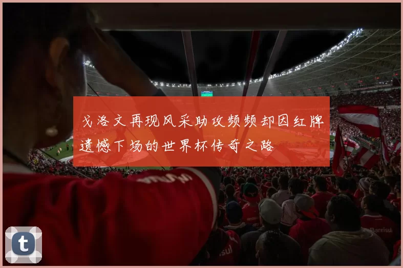 戈洛文再现风采助攻频频却因红牌遗憾下场的世界杯传奇之路