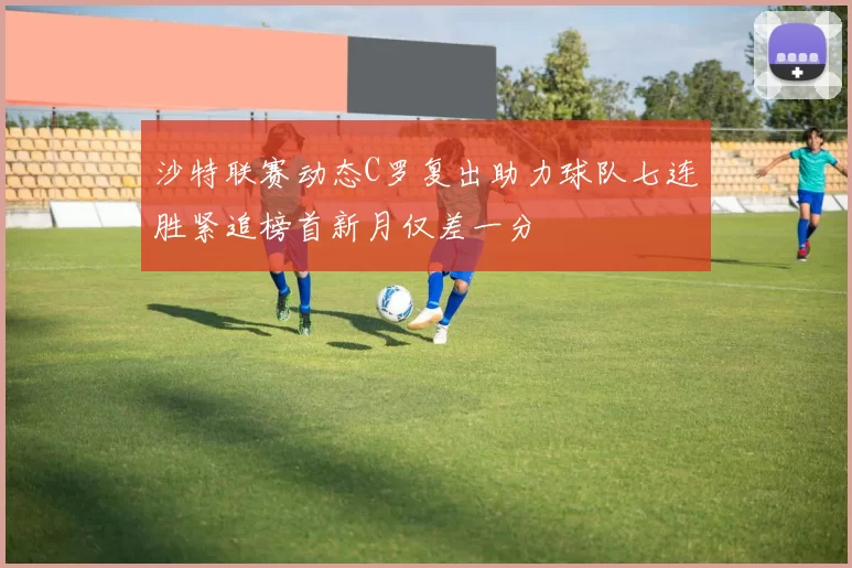 沙特联赛动态C罗复出助力球队七连胜紧追榜首新月仅差一分
