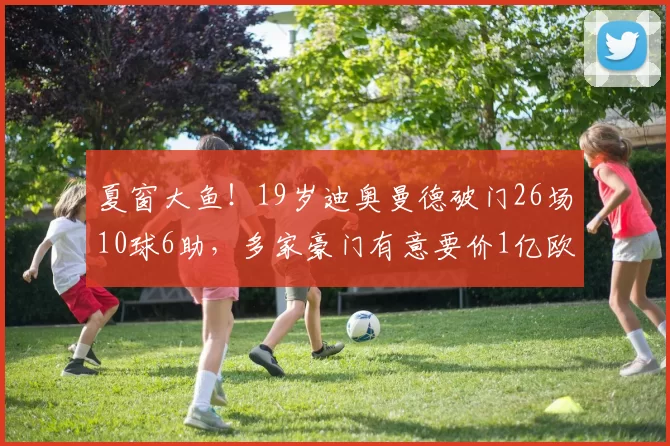 夏窗大鱼！19岁迪奥曼德破门26场10球6助，多家豪门有意要价1亿欧