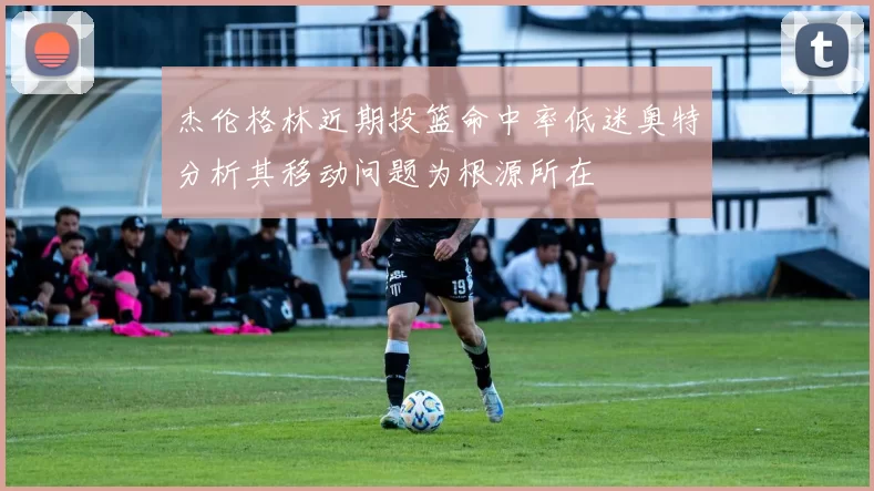杰伦格林近期投篮命中率低迷奥特分析其移动问题为根源所在