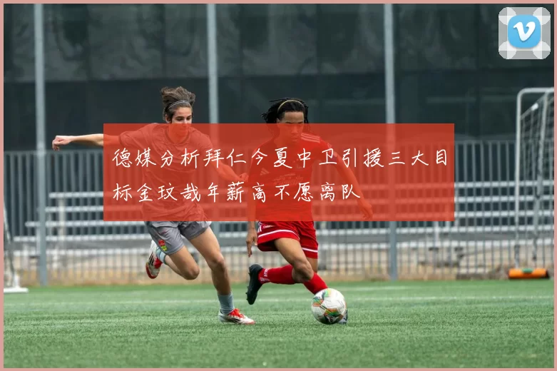 德媒分析拜仁今夏中卫引援三大目标金玟哉年薪高不愿离队