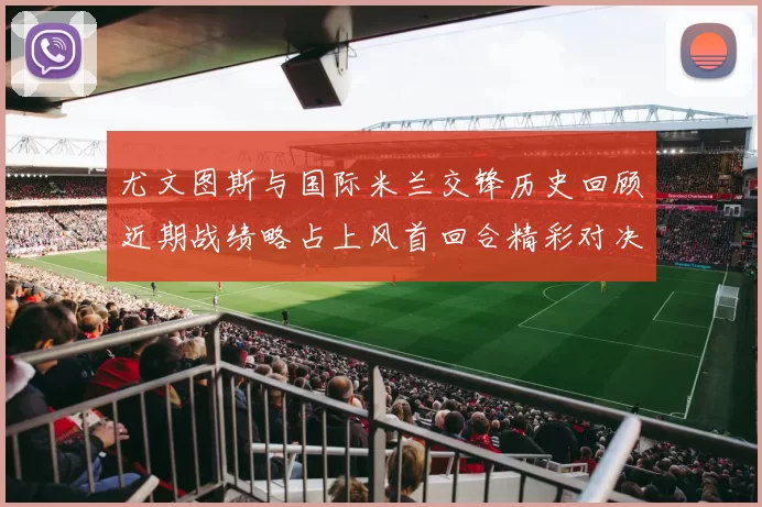 尤文图斯与国际米兰交锋历史回顾近期战绩略占上风首回合精彩对决回顾