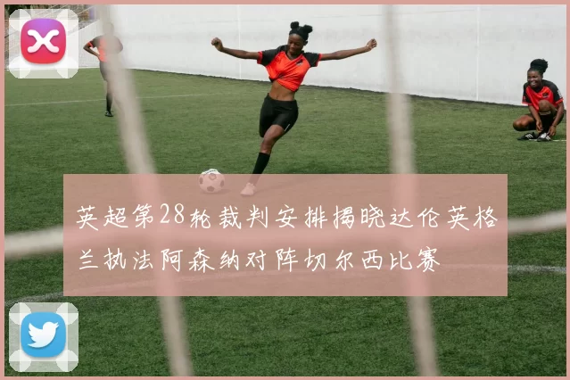 英超第28轮裁判安排揭晓达伦英格兰执法阿森纳对阵切尔西比赛