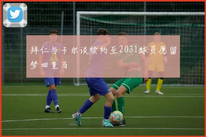 拜仁与卡尔谈续约至2031球员愿留梦回皇马