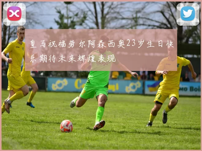 皇马祝福劳尔阿森西奥23岁生日快乐期待未来辉煌表现