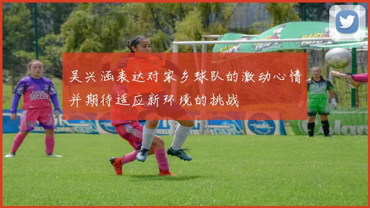 吴兴涵表达对家乡球队的激动心情并期待适应新环境的挑战