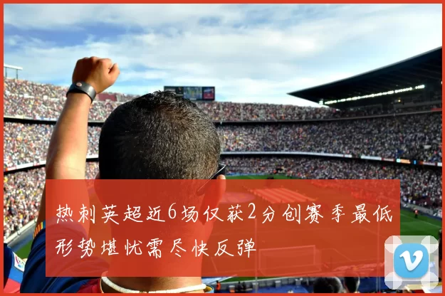 热刺英超近6场仅获2分创赛季最低形势堪忧需尽快反弹