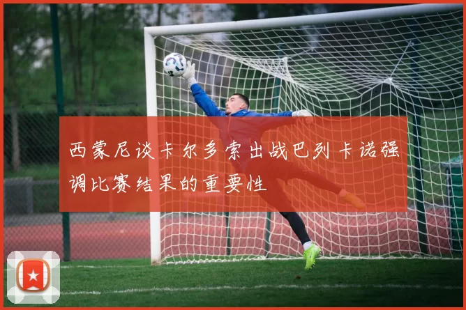 西蒙尼谈卡尔多索出战巴列卡诺强调比赛结果的重要性