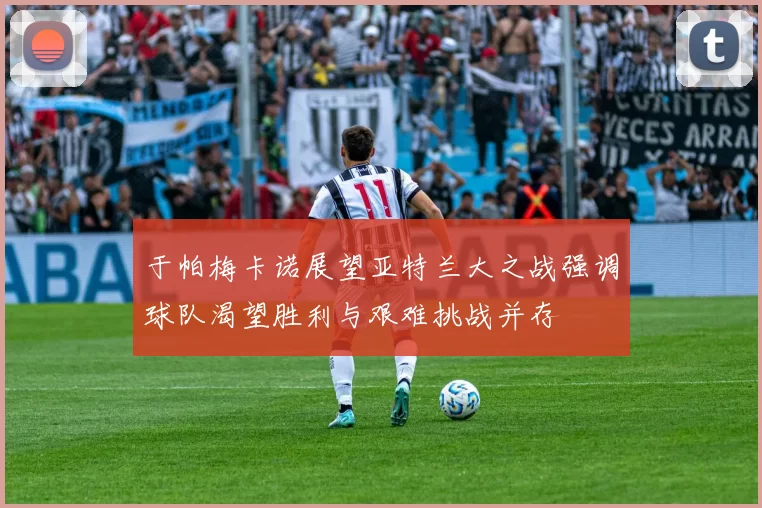 于帕梅卡诺展望亚特兰大之战强调球队渴望胜利与艰难挑战并存