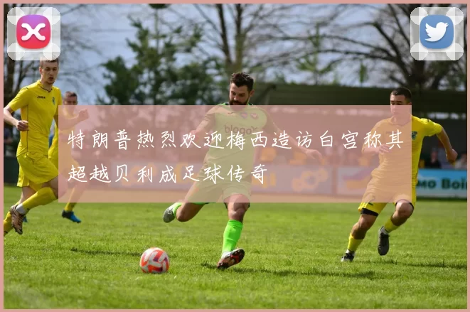 特朗普热烈欢迎梅西造访白宫称其超越贝利成足球传奇