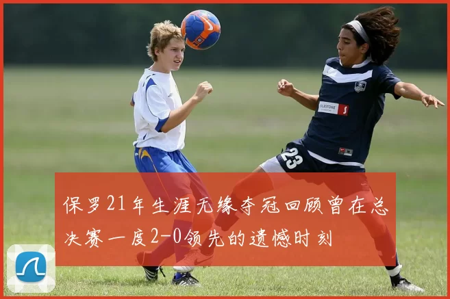 保罗21年生涯无缘夺冠回顾曾在总决赛一度2-0领先的遗憾时刻