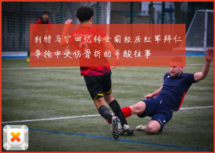 利特马宁回忆转会前经历红军拜仁争抢中受伤骨折的辛酸往事